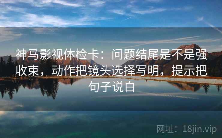 神马影视体检卡：问题结尾是不是强收束，动作把镜头选择写明，提示把句子说白