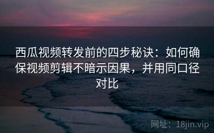 西瓜视频转发前的四步秘诀：如何确保视频剪辑不暗示因果，并用同口径对比
