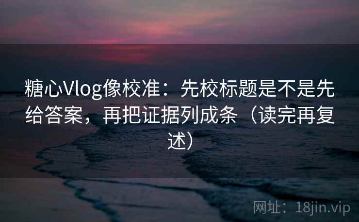 糖心Vlog像校准：先校标题是不是先给答案，再把证据列成条（读完再复述）