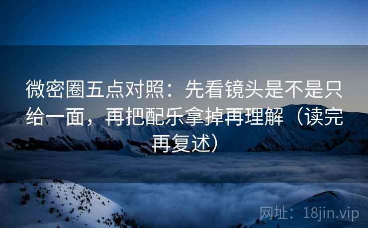 微密圈五点对照：先看镜头是不是只给一面，再把配乐拿掉再理解（读完再复述）