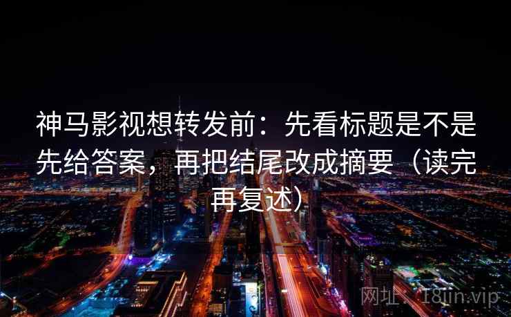 神马影视想转发前：先看标题是不是先给答案，再把结尾改成摘要（读完再复述）