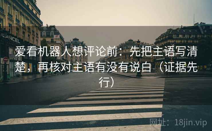 爱看机器人想评论前：先把主语写清楚，再核对主语有没有说白（证据先行）