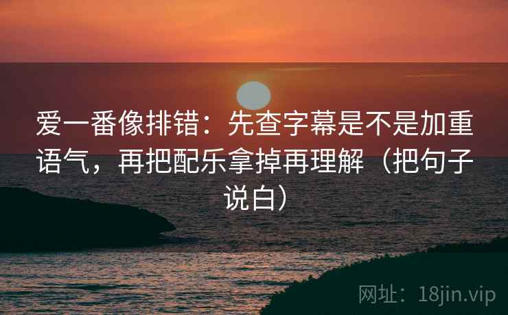 爱一番像排错：先查字幕是不是加重语气，再把配乐拿掉再理解（把句子说白）