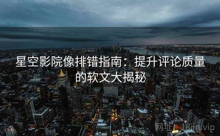 星空影院像排错指南：提升评论质量的软文大揭秘