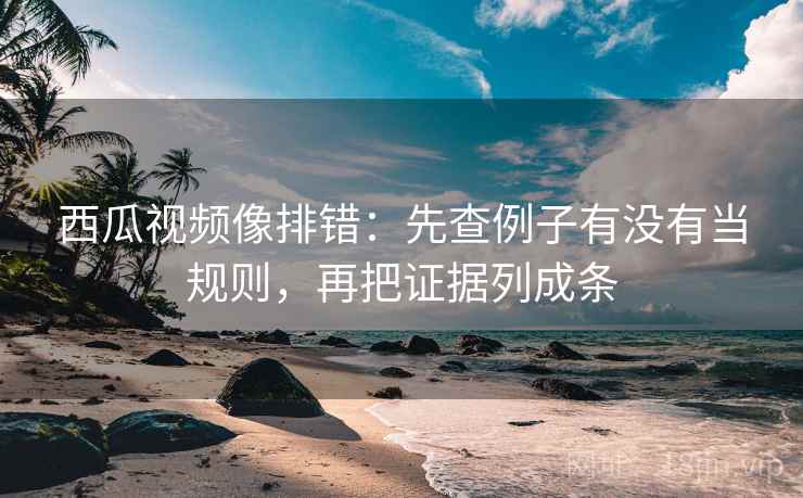 西瓜视频像排错：先查例子有没有当规则，再把证据列成条