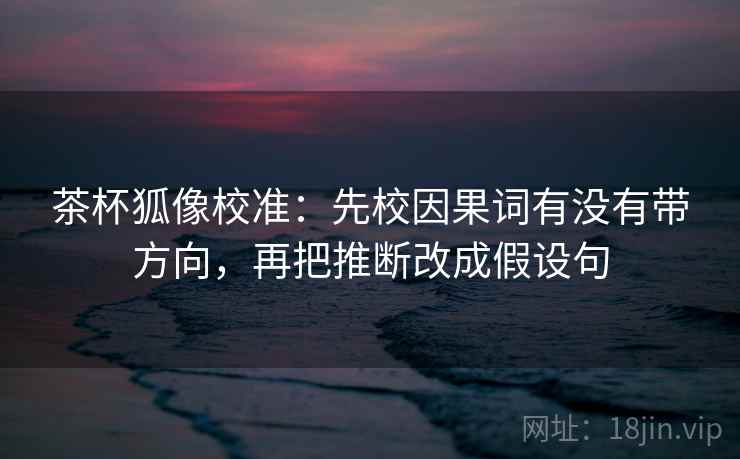 茶杯狐像校准：先校因果词有没有带方向，再把推断改成假设句