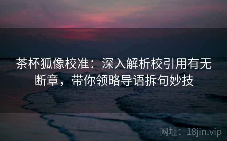 茶杯狐像校准：深入解析校引用有无断章，带你领略导语拆句妙技
