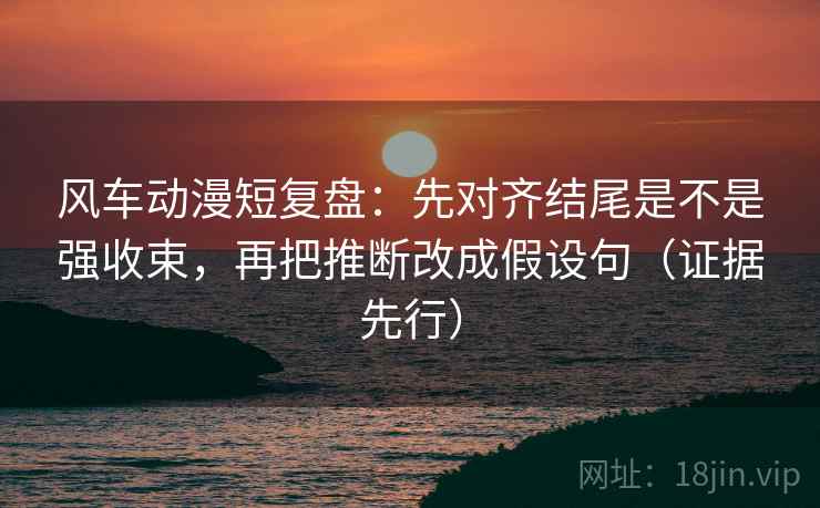 风车动漫短复盘：先对齐结尾是不是强收束，再把推断改成假设句（证据先行）