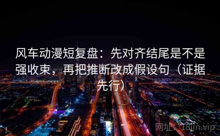 风车动漫短复盘：先对齐结尾是不是强收束，再把推断改成假设句（证据先行）