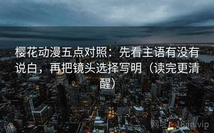 樱花动漫五点对照：先看主语有没有说白，再把镜头选择写明（读完更清醒）
