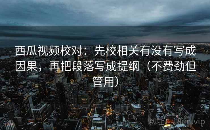 西瓜视频校对：先校相关有没有写成因果，再把段落写成提纲（不费劲但管用）