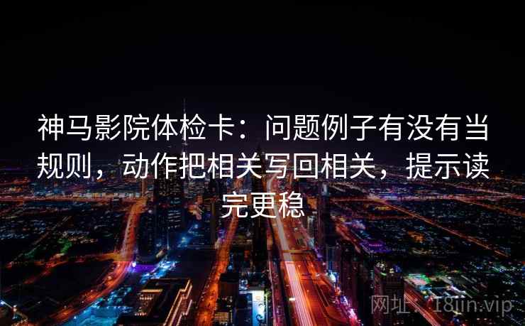 神马影院体检卡：问题例子有没有当规则，动作把相关写回相关，提示读完更稳