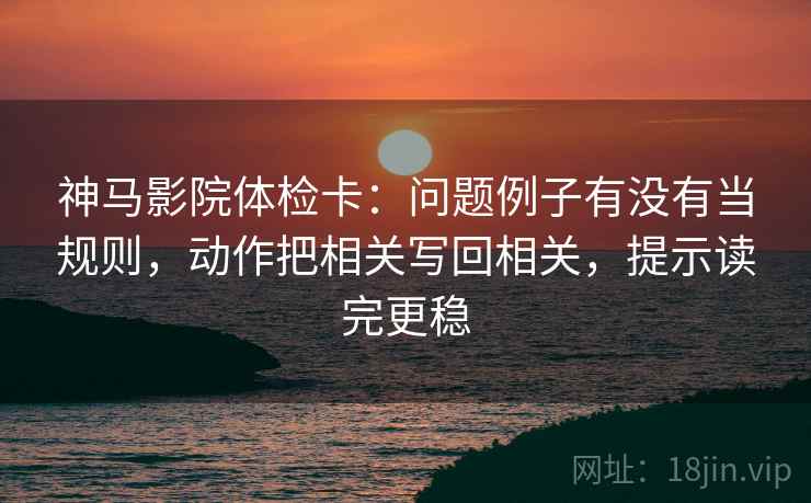 神马影院体检卡：问题例子有没有当规则，动作把相关写回相关，提示读完更稳