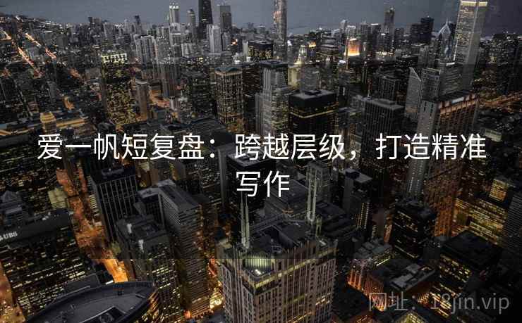 爱一帆短复盘：跨越层级，打造精准写作