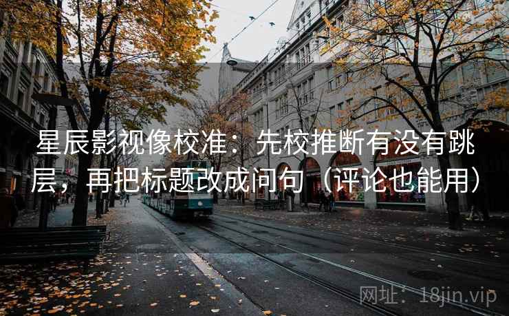 星辰影视像校准：先校推断有没有跳层，再把标题改成问句（评论也能用）