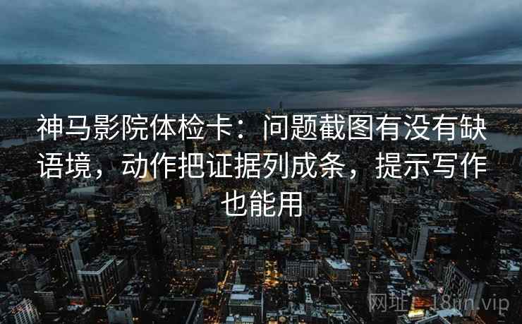 神马影院体检卡：问题截图有没有缺语境，动作把证据列成条，提示写作也能用