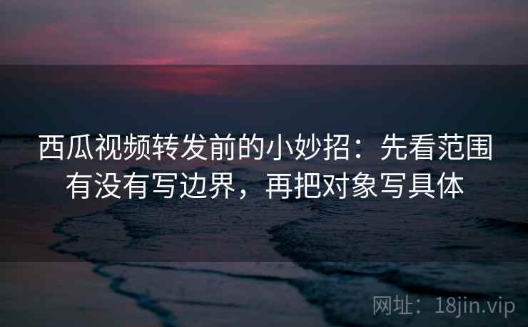 西瓜视频转发前的小妙招：先看范围有没有写边界，再把对象写具体
