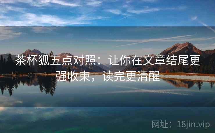 茶杯狐五点对照：让你在文章结尾更强收束，读完更清醒