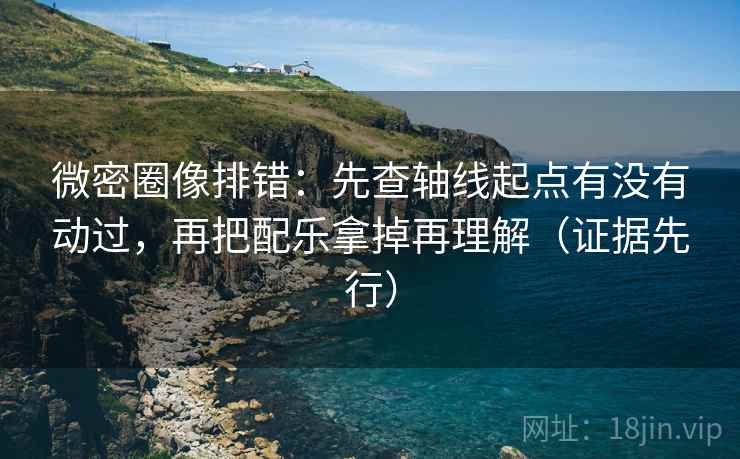 微密圈像排错：先查轴线起点有没有动过，再把配乐拿掉再理解（证据先行）