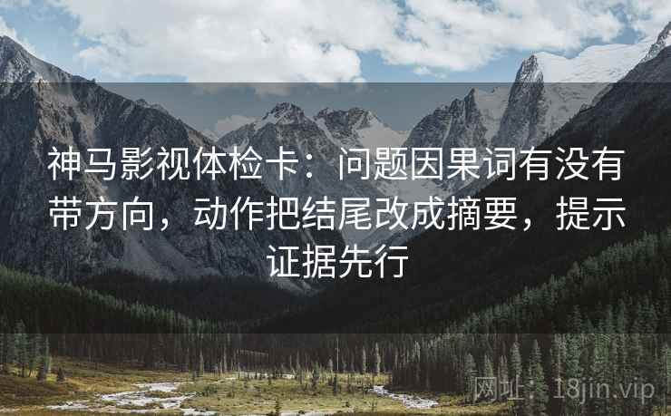神马影视体检卡：问题因果词有没有带方向，动作把结尾改成摘要，提示证据先行