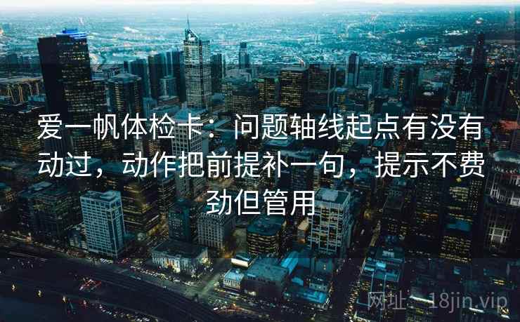 爱一帆体检卡：问题轴线起点有没有动过，动作把前提补一句，提示不费劲但管用