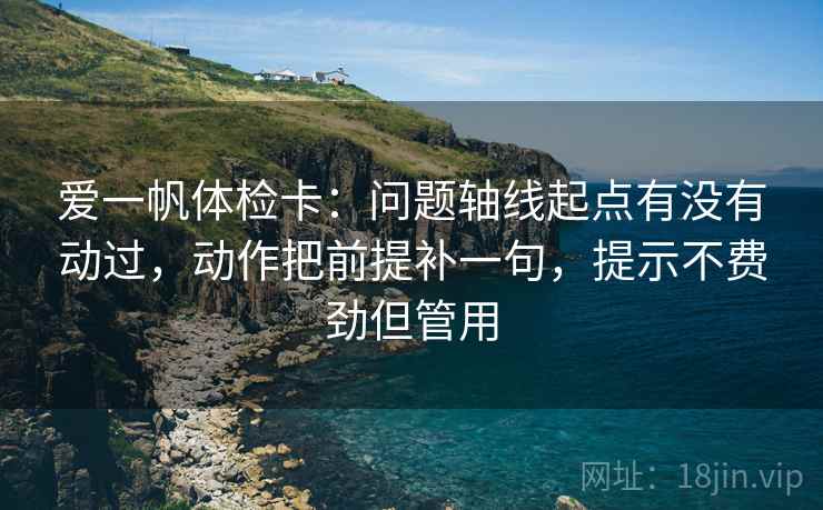 爱一帆体检卡：问题轴线起点有没有动过，动作把前提补一句，提示不费劲但管用
