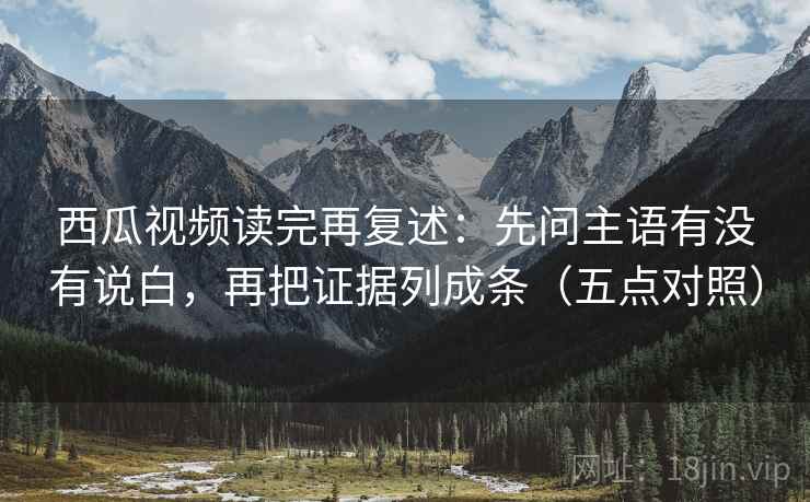 西瓜视频读完再复述：先问主语有没有说白，再把证据列成条（五点对照）