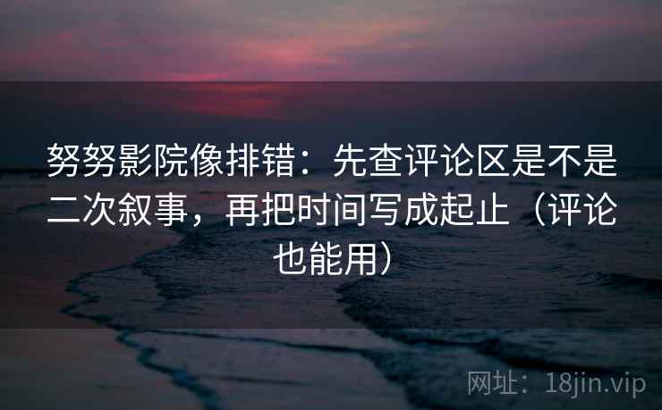 努努影院像排错：先查评论区是不是二次叙事，再把时间写成起止（评论也能用）