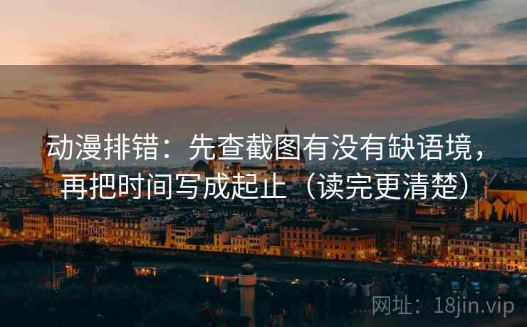 动漫排错：先查截图有没有缺语境，再把时间写成起止（读完更清楚）