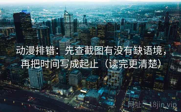 动漫排错：先查截图有没有缺语境，再把时间写成起止（读完更清楚）