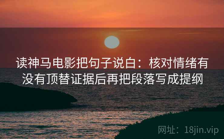 读神马电影把句子说白：核对情绪有没有顶替证据后再把段落写成提纲
