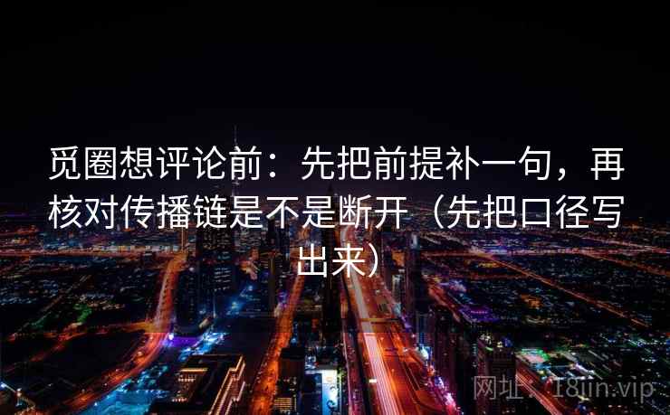觅圈想评论前：先把前提补一句，再核对传播链是不是断开（先把口径写出来）
