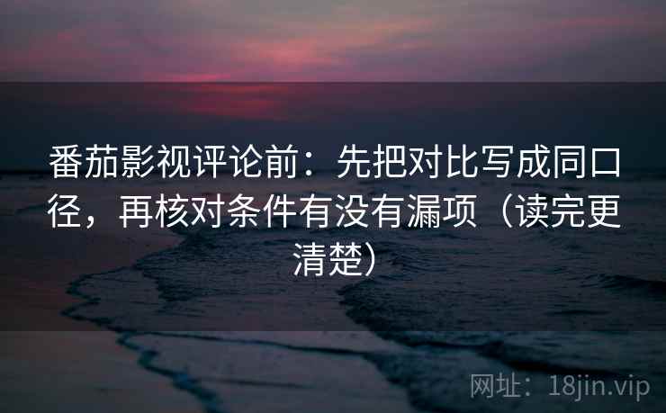 番茄影视评论前：先把对比写成同口径，再核对条件有没有漏项（读完更清楚）