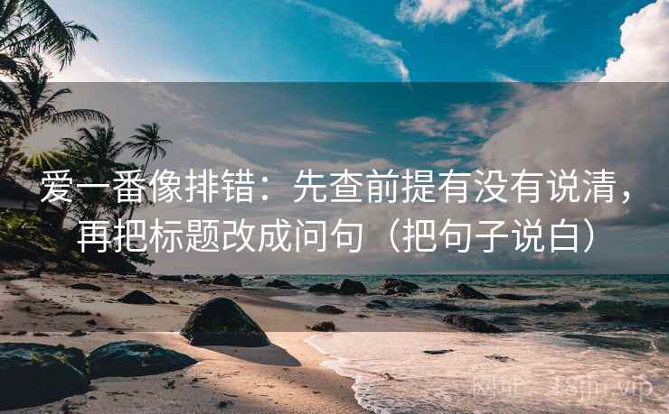 爱一番像排错：先查前提有没有说清，再把标题改成问句（把句子说白）