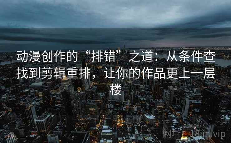 动漫创作的“排错”之道：从条件查找到剪辑重排，让你的作品更上一层楼