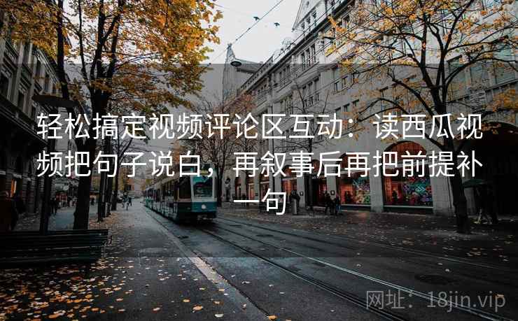 轻松搞定视频评论区互动：读西瓜视频把句子说白，再叙事后再把前提补一句