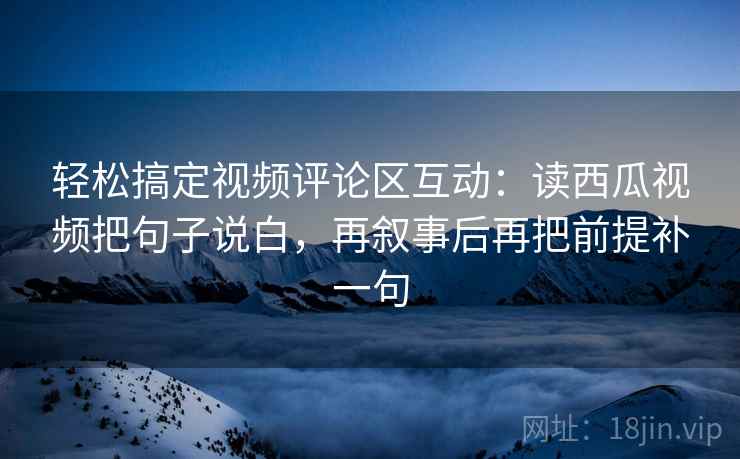 轻松搞定视频评论区互动：读西瓜视频把句子说白，再叙事后再把前提补一句