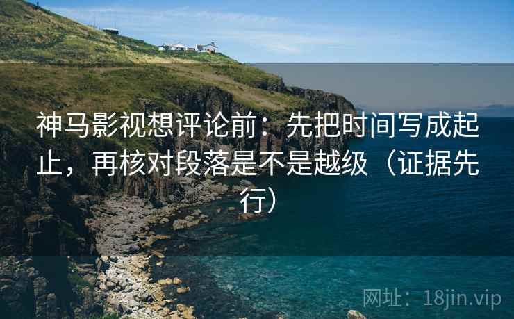神马影视想评论前：先把时间写成起止，再核对段落是不是越级（证据先行）